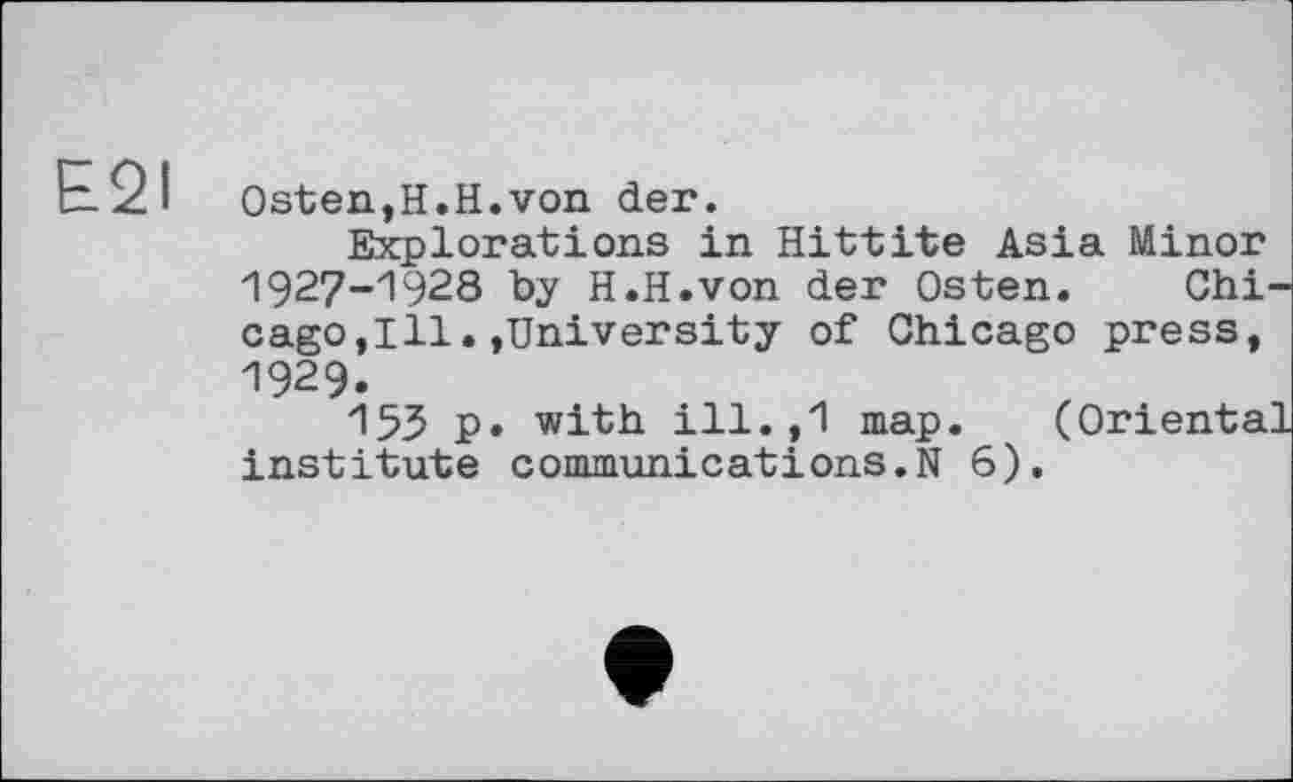 ﻿E2I Osten,H.H.von der.
Explorations in Hittite Asia Minor 1927-1928 by H.H.von der Osten. Chicago ,111.»University of Chicago press, 1929.
155 P» with ill.,1 map. (Oriental institute communications.N 6).
